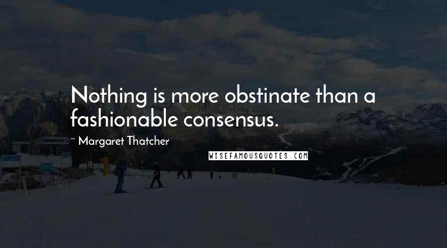 Margaret Thatcher Quotes: Nothing is more obstinate than a fashionable consensus.