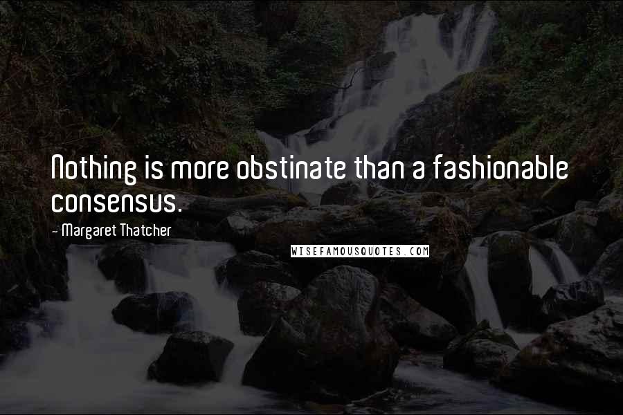 Margaret Thatcher Quotes: Nothing is more obstinate than a fashionable consensus.