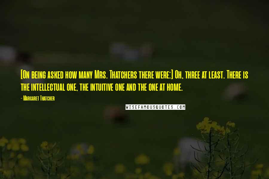 Margaret Thatcher Quotes: [On being asked how many Mrs. Thatchers there were:] Oh, three at least. There is the intellectual one, the intuitive one and the one at home.