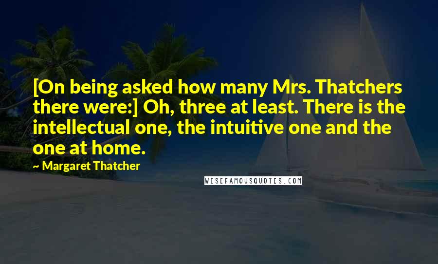 Margaret Thatcher Quotes: [On being asked how many Mrs. Thatchers there were:] Oh, three at least. There is the intellectual one, the intuitive one and the one at home.