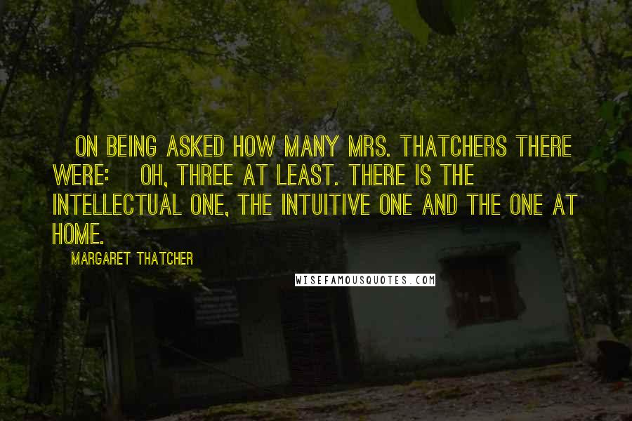 Margaret Thatcher Quotes: [On being asked how many Mrs. Thatchers there were:] Oh, three at least. There is the intellectual one, the intuitive one and the one at home.