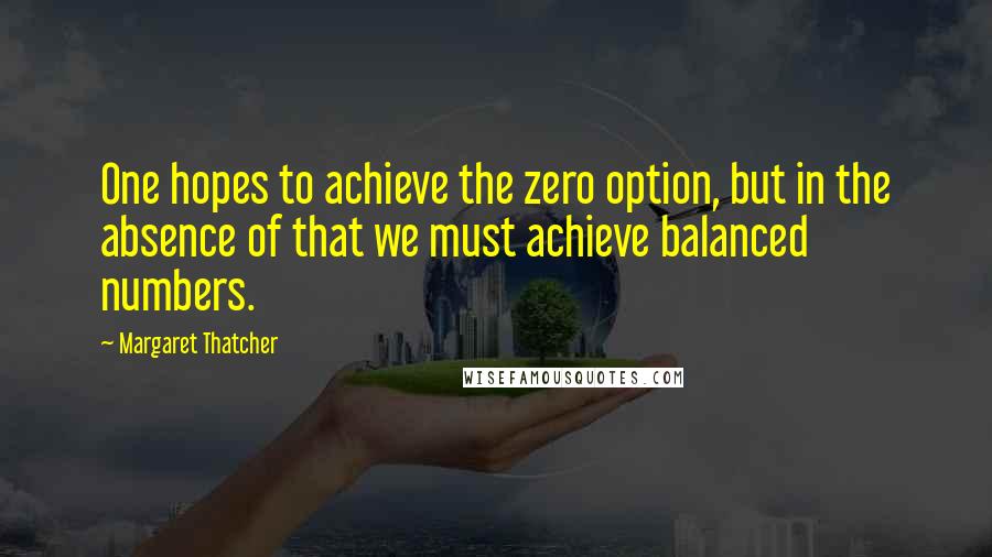 Margaret Thatcher Quotes: One hopes to achieve the zero option, but in the absence of that we must achieve balanced numbers.