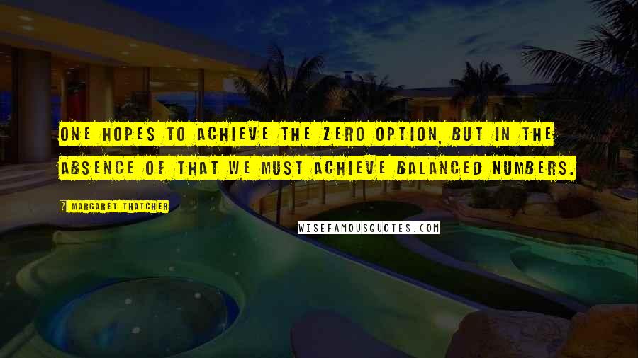 Margaret Thatcher Quotes: One hopes to achieve the zero option, but in the absence of that we must achieve balanced numbers.