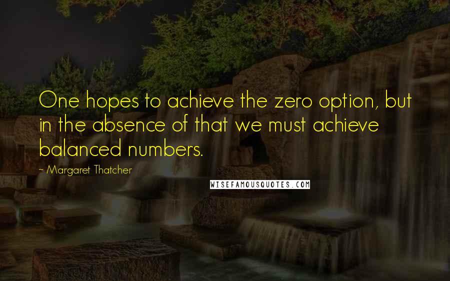 Margaret Thatcher Quotes: One hopes to achieve the zero option, but in the absence of that we must achieve balanced numbers.