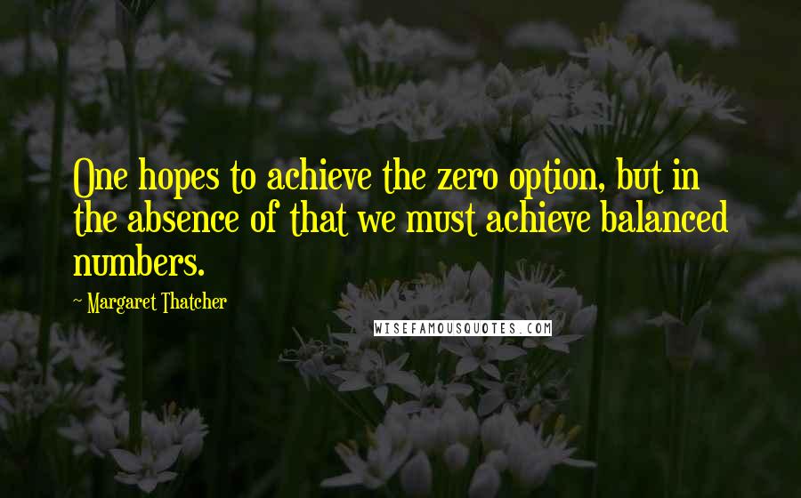 Margaret Thatcher Quotes: One hopes to achieve the zero option, but in the absence of that we must achieve balanced numbers.