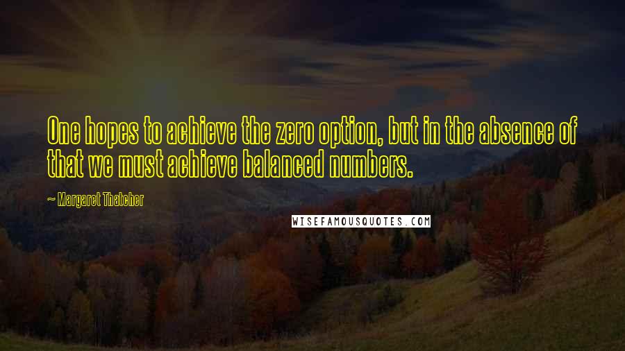 Margaret Thatcher Quotes: One hopes to achieve the zero option, but in the absence of that we must achieve balanced numbers.