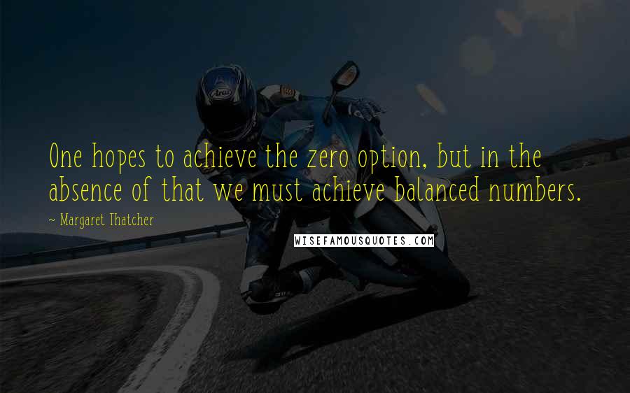 Margaret Thatcher Quotes: One hopes to achieve the zero option, but in the absence of that we must achieve balanced numbers.