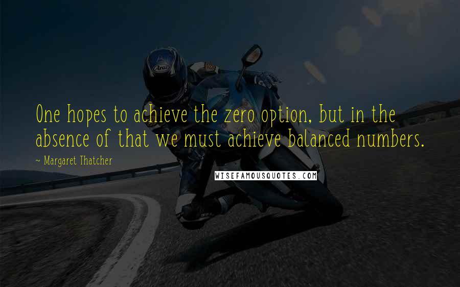 Margaret Thatcher Quotes: One hopes to achieve the zero option, but in the absence of that we must achieve balanced numbers.