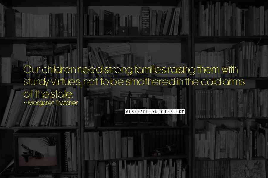 Margaret Thatcher Quotes: Our children need strong families raising them with sturdy virtues, not to be smothered in the cold arms of the state.