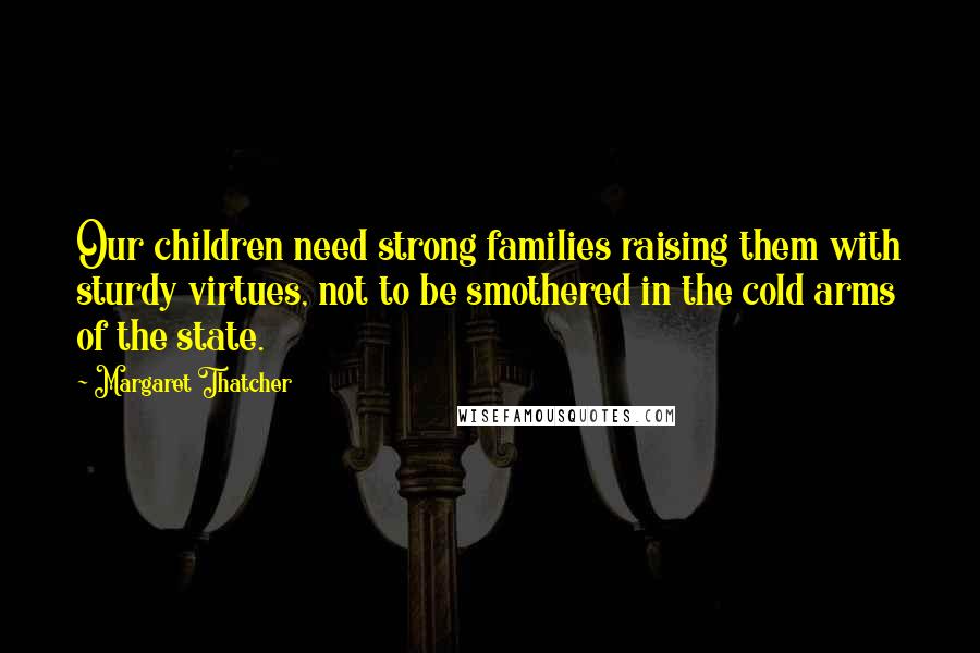 Margaret Thatcher Quotes: Our children need strong families raising them with sturdy virtues, not to be smothered in the cold arms of the state.