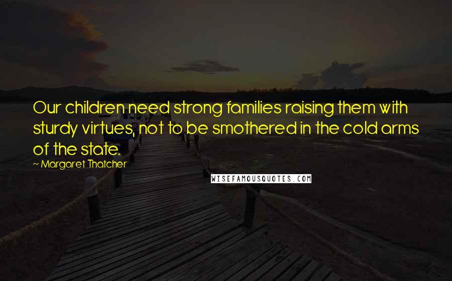 Margaret Thatcher Quotes: Our children need strong families raising them with sturdy virtues, not to be smothered in the cold arms of the state.