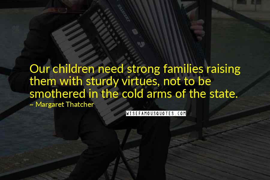 Margaret Thatcher Quotes: Our children need strong families raising them with sturdy virtues, not to be smothered in the cold arms of the state.