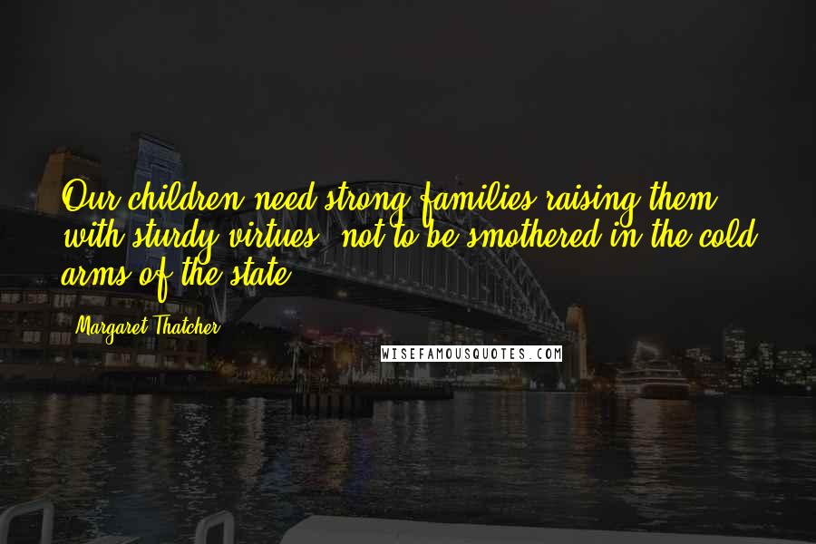 Margaret Thatcher Quotes: Our children need strong families raising them with sturdy virtues, not to be smothered in the cold arms of the state.