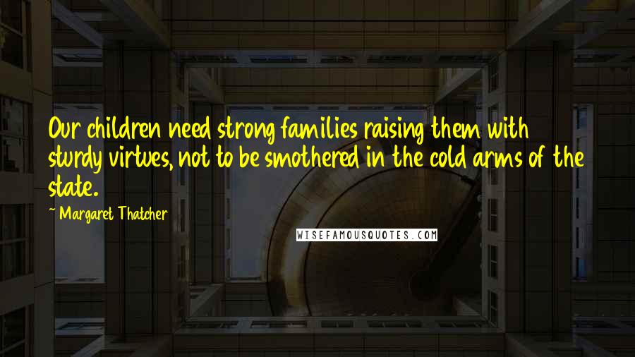 Margaret Thatcher Quotes: Our children need strong families raising them with sturdy virtues, not to be smothered in the cold arms of the state.