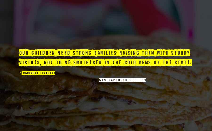 Margaret Thatcher Quotes: Our children need strong families raising them with sturdy virtues, not to be smothered in the cold arms of the state.