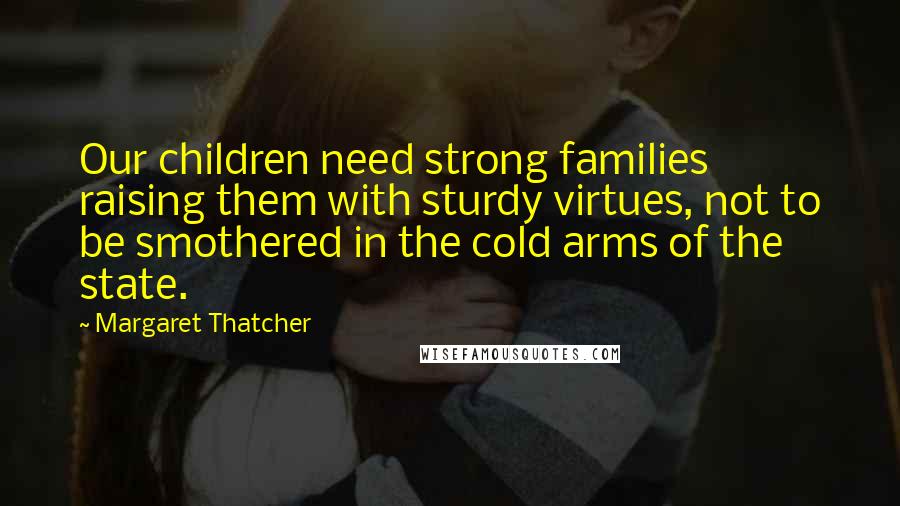 Margaret Thatcher Quotes: Our children need strong families raising them with sturdy virtues, not to be smothered in the cold arms of the state.