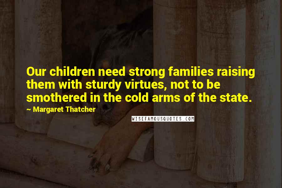 Margaret Thatcher Quotes: Our children need strong families raising them with sturdy virtues, not to be smothered in the cold arms of the state.
