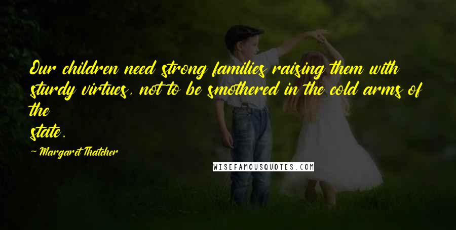 Margaret Thatcher Quotes: Our children need strong families raising them with sturdy virtues, not to be smothered in the cold arms of the state.