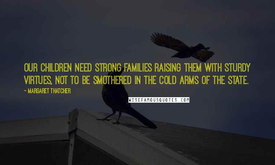 Margaret Thatcher Quotes: Our children need strong families raising them with sturdy virtues, not to be smothered in the cold arms of the state.