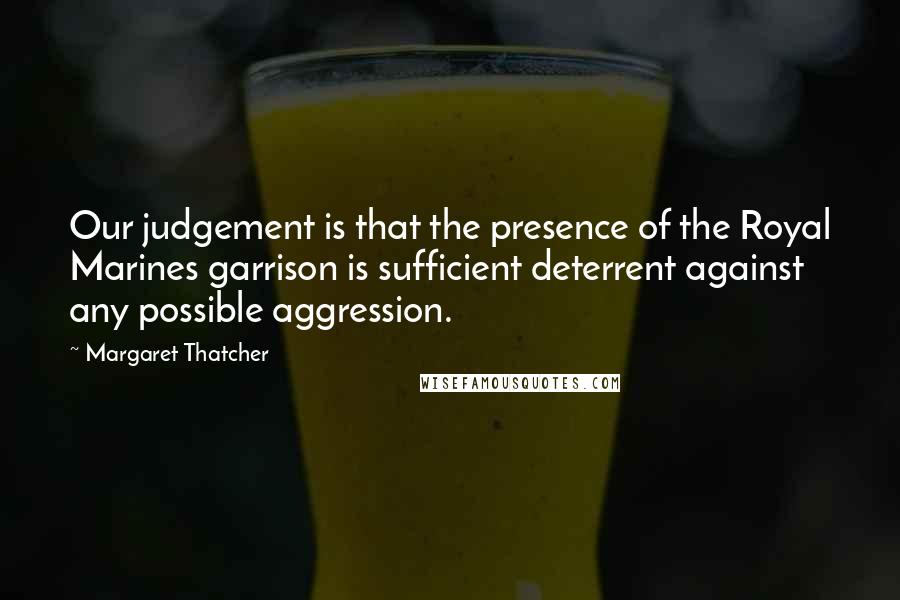 Margaret Thatcher Quotes: Our judgement is that the presence of the Royal Marines garrison is sufficient deterrent against any possible aggression.