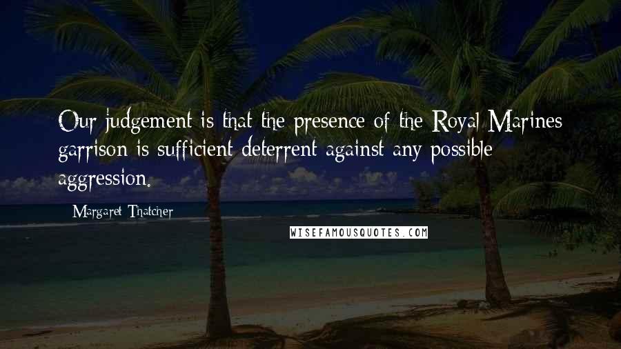 Margaret Thatcher Quotes: Our judgement is that the presence of the Royal Marines garrison is sufficient deterrent against any possible aggression.