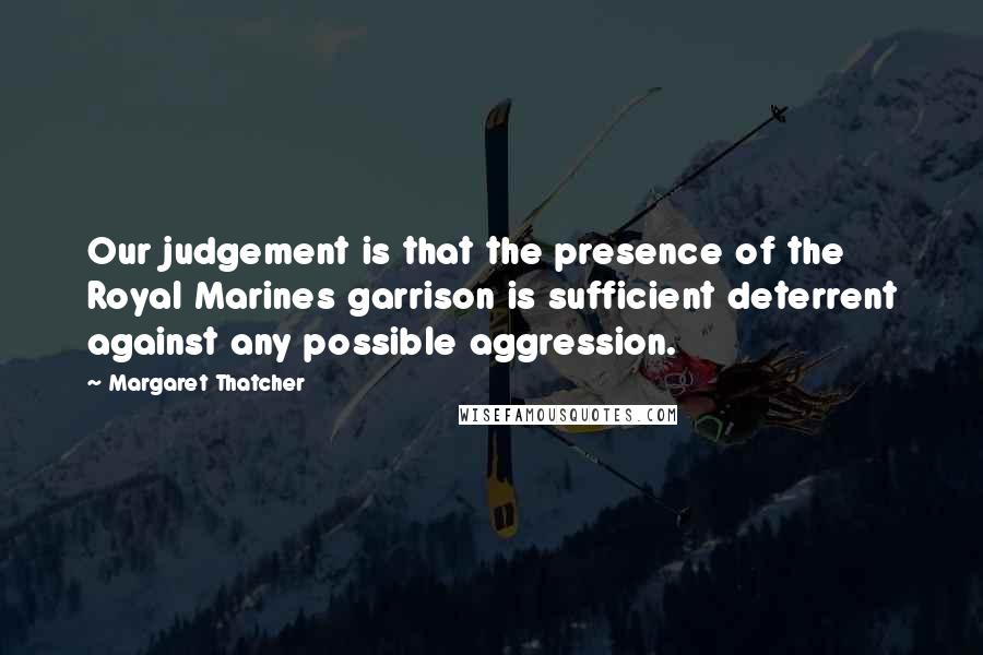 Margaret Thatcher Quotes: Our judgement is that the presence of the Royal Marines garrison is sufficient deterrent against any possible aggression.