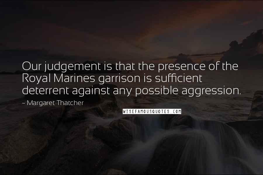 Margaret Thatcher Quotes: Our judgement is that the presence of the Royal Marines garrison is sufficient deterrent against any possible aggression.