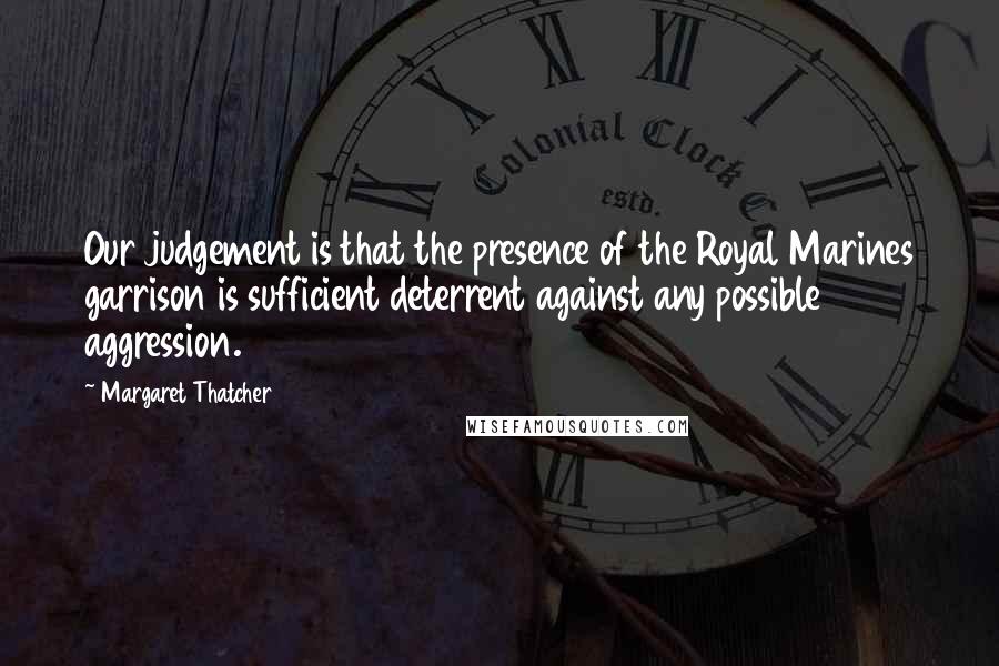 Margaret Thatcher Quotes: Our judgement is that the presence of the Royal Marines garrison is sufficient deterrent against any possible aggression.