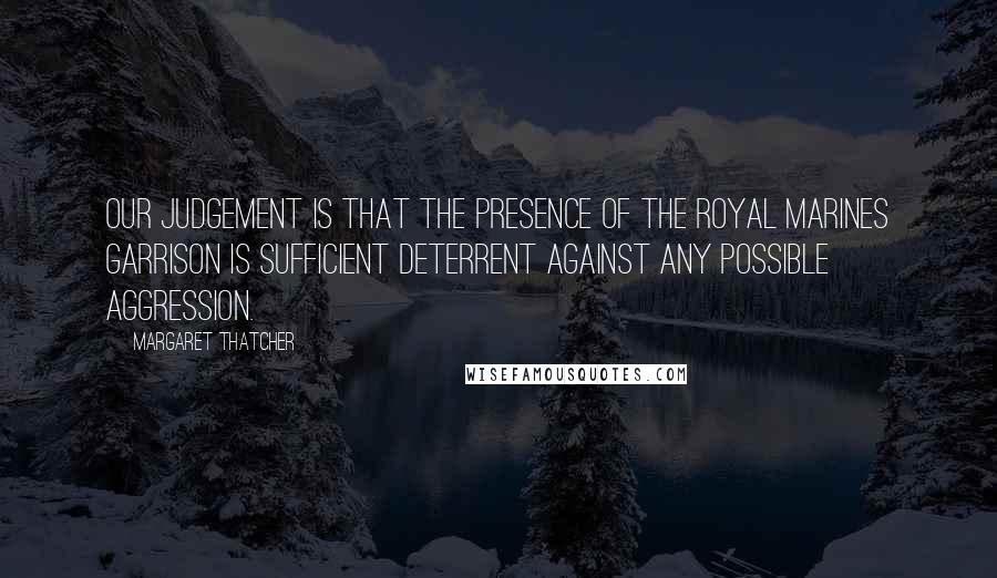 Margaret Thatcher Quotes: Our judgement is that the presence of the Royal Marines garrison is sufficient deterrent against any possible aggression.