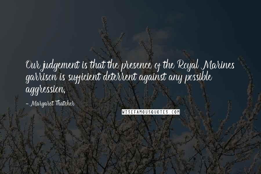 Margaret Thatcher Quotes: Our judgement is that the presence of the Royal Marines garrison is sufficient deterrent against any possible aggression.