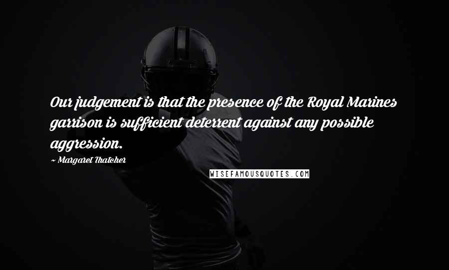 Margaret Thatcher Quotes: Our judgement is that the presence of the Royal Marines garrison is sufficient deterrent against any possible aggression.