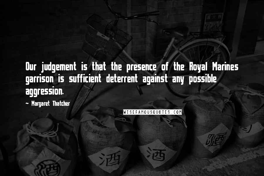 Margaret Thatcher Quotes: Our judgement is that the presence of the Royal Marines garrison is sufficient deterrent against any possible aggression.