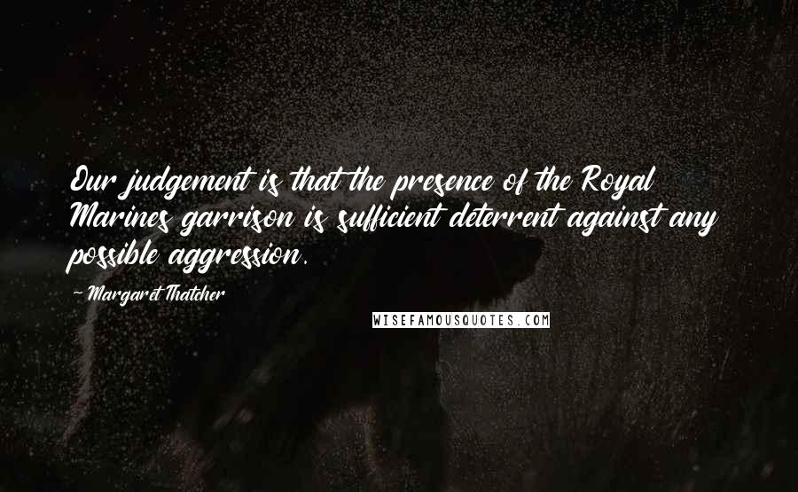 Margaret Thatcher Quotes: Our judgement is that the presence of the Royal Marines garrison is sufficient deterrent against any possible aggression.