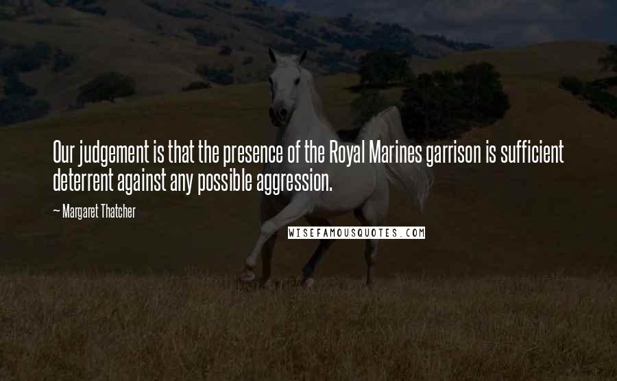 Margaret Thatcher Quotes: Our judgement is that the presence of the Royal Marines garrison is sufficient deterrent against any possible aggression.