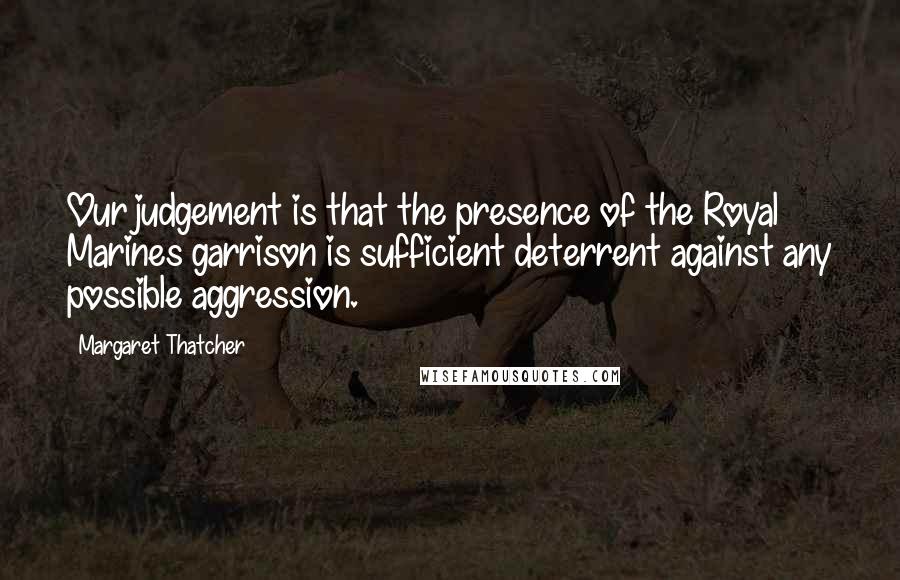 Margaret Thatcher Quotes: Our judgement is that the presence of the Royal Marines garrison is sufficient deterrent against any possible aggression.