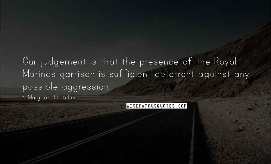 Margaret Thatcher Quotes: Our judgement is that the presence of the Royal Marines garrison is sufficient deterrent against any possible aggression.