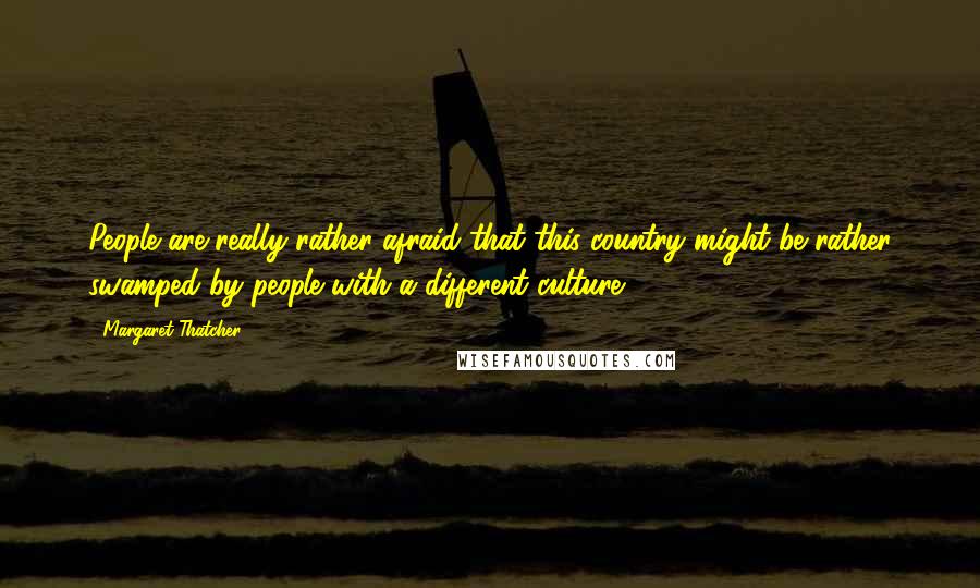 Margaret Thatcher Quotes: People are really rather afraid that this country might be rather swamped by people with a different culture.