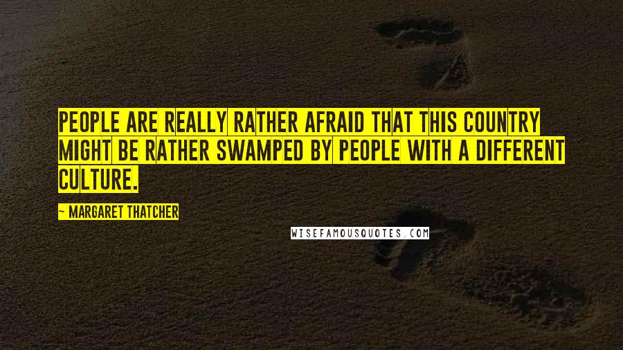 Margaret Thatcher Quotes: People are really rather afraid that this country might be rather swamped by people with a different culture.