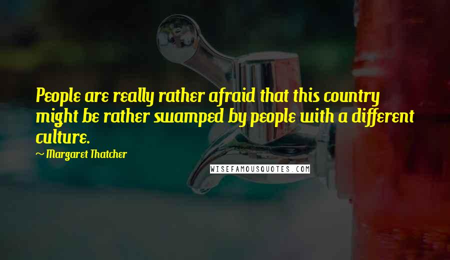 Margaret Thatcher Quotes: People are really rather afraid that this country might be rather swamped by people with a different culture.