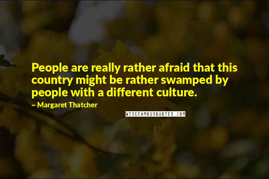 Margaret Thatcher Quotes: People are really rather afraid that this country might be rather swamped by people with a different culture.