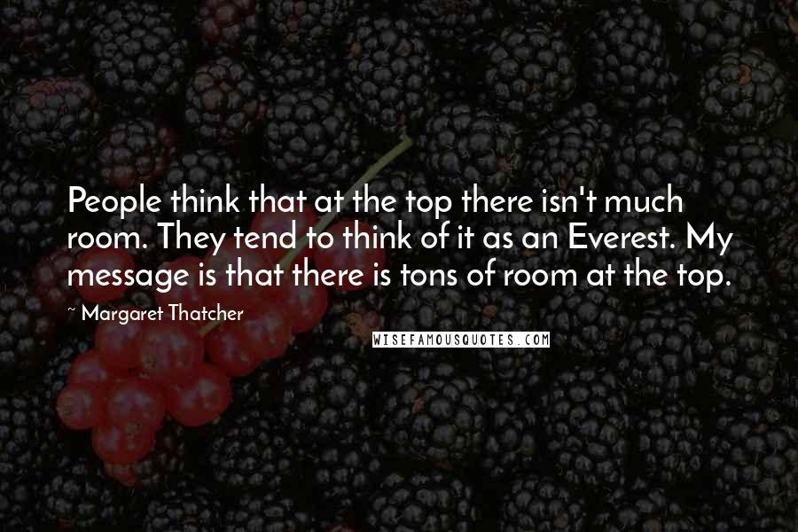 Margaret Thatcher Quotes: People think that at the top there isn't much room. They tend to think of it as an Everest. My message is that there is tons of room at the top.