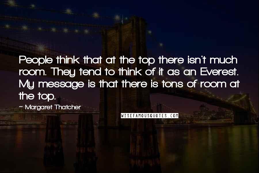 Margaret Thatcher Quotes: People think that at the top there isn't much room. They tend to think of it as an Everest. My message is that there is tons of room at the top.