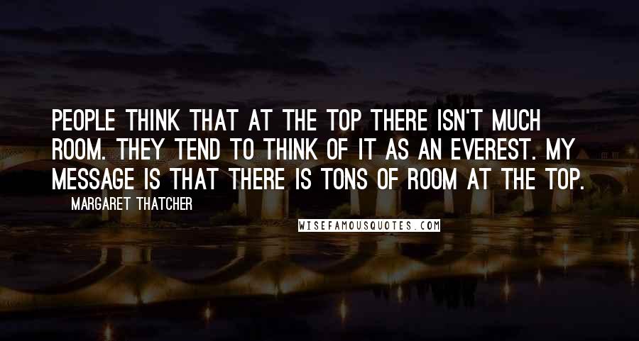 Margaret Thatcher Quotes: People think that at the top there isn't much room. They tend to think of it as an Everest. My message is that there is tons of room at the top.