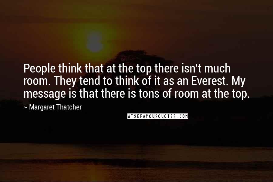 Margaret Thatcher Quotes: People think that at the top there isn't much room. They tend to think of it as an Everest. My message is that there is tons of room at the top.