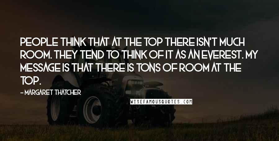 Margaret Thatcher Quotes: People think that at the top there isn't much room. They tend to think of it as an Everest. My message is that there is tons of room at the top.