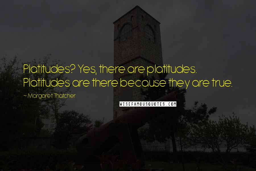 Margaret Thatcher Quotes: Platitudes? Yes, there are platitudes. Platitudes are there because they are true.