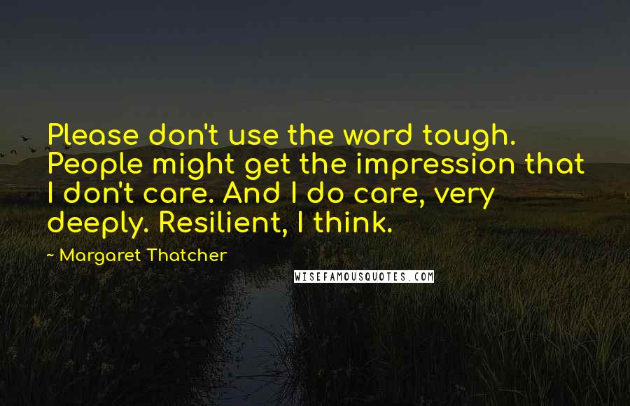 Margaret Thatcher Quotes: Please don't use the word tough. People might get the impression that I don't care. And I do care, very deeply. Resilient, I think.