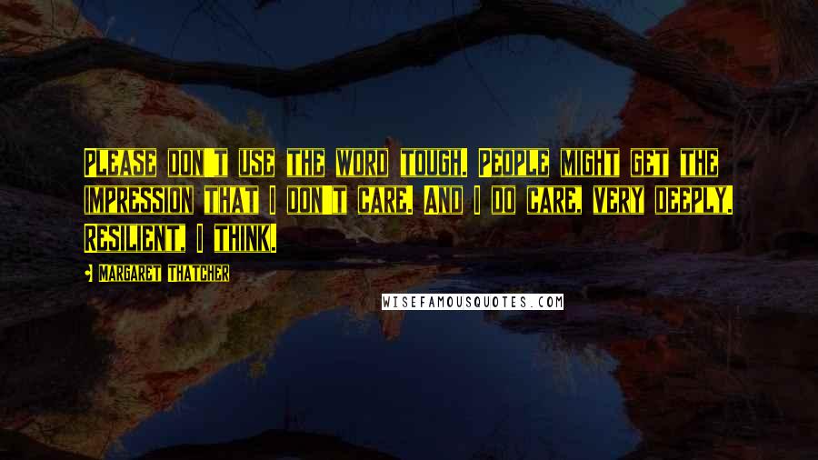 Margaret Thatcher Quotes: Please don't use the word tough. People might get the impression that I don't care. And I do care, very deeply. Resilient, I think.