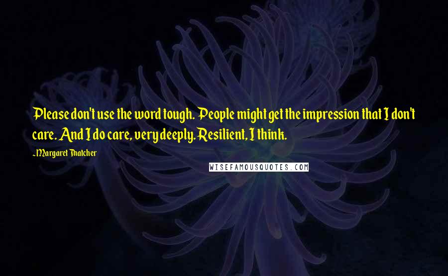 Margaret Thatcher Quotes: Please don't use the word tough. People might get the impression that I don't care. And I do care, very deeply. Resilient, I think.