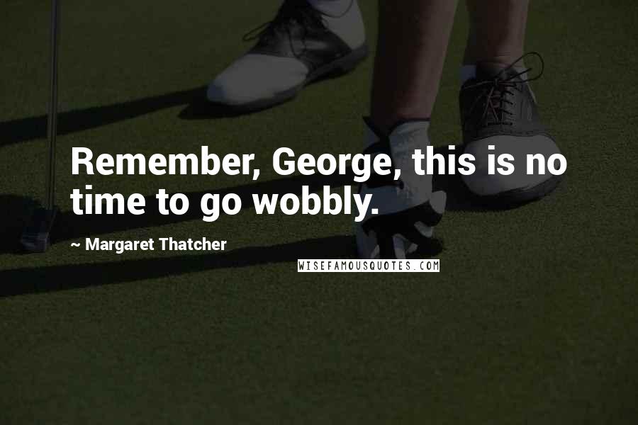 Margaret Thatcher Quotes: Remember, George, this is no time to go wobbly.